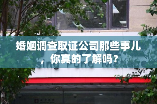 莆田婚姻调查取证公司那些事儿，你真的了解吗？